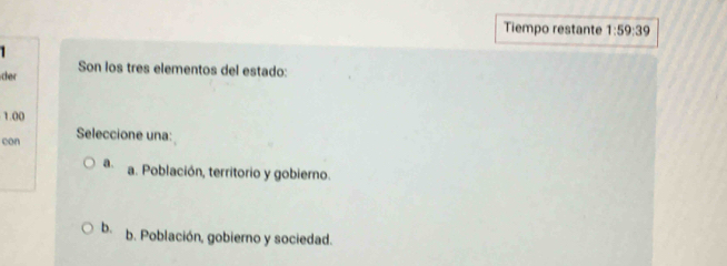 Tiempo restante 1:59:39 
1 
Son los tres elementos del estado:
cher
1.00
con Seleccione una:
a. a. Población, territorio y gobierno.
b. b. Población, gobierno y sociedad.