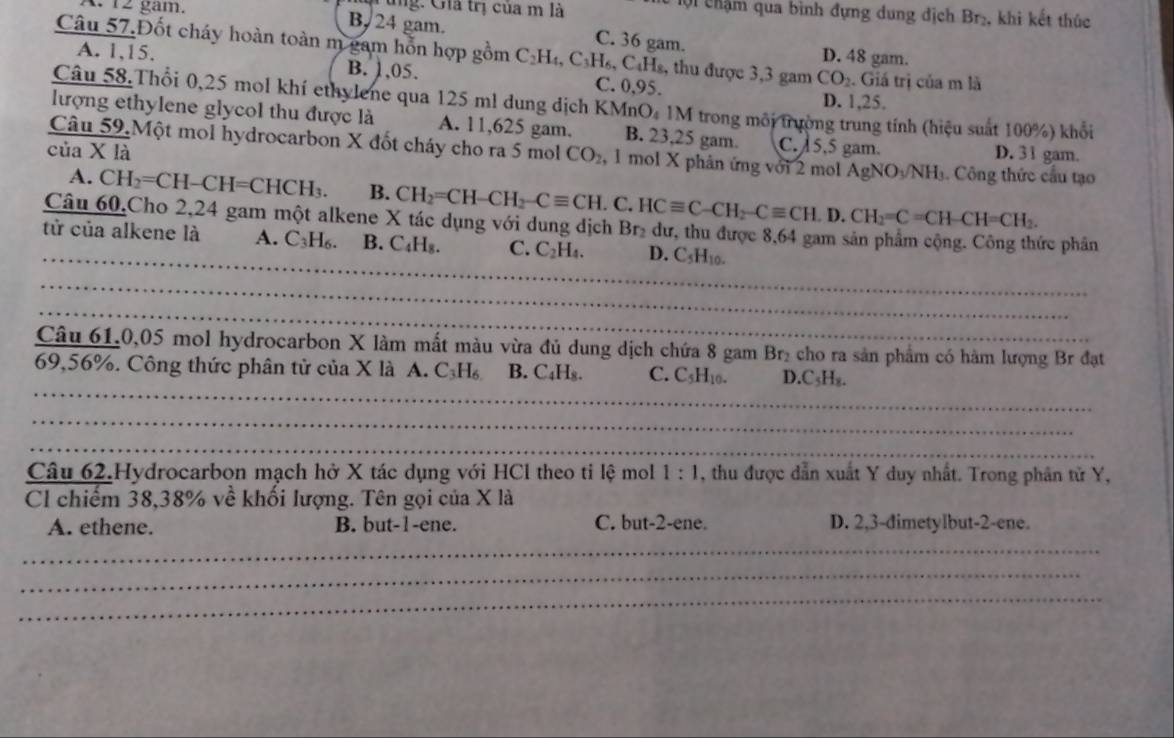 gam. Cng: Giả trị của m là
:   i chậm qua bình đựng dung địch Br₂, khi kết thúc
B.24 gam. C. 36 gam.
Câu 57.Đốt cháy hoàn toàn m gam hỗn hợp gồm C_2H_4,C_3H_6, CaHs, thu được 3,3 gam CO_2. Giá trị của m là
D. 48 gam.
A. 1,15. B. 1,05. C. 0,95.
D. 1,25.
Câu 58.Thổi 0,25 mol khí ethylene qua 125 ml dung dịch KMnO, 1M trong môi trường trung tính (hiệu suất 100%) khổi
lượng ethylene glycol thu được là A. 11,625 gam. B. 23,25 gam. C. 5,5 gam.
của X là D. 31 gam.
Câu 59.Một mol hydrocarbon X đốt cháy cho ra 5 mol CO_2 , 1 mol X phân ứng với 2 mol AgNO₃NH₃. Công thức cầu tạo
A. CH_2=CH-CH=CHCH_3. B. CH_2=CH-CH_2-Cequiv CH. C. HCequiv C-CH_2-Cequiv CH.D.CH_2=C=CH-CH=CH_2.
_
Câu 60,Cho 2,24 gam một alkene X tác dụng với dung dịch Brị dư, thu được 8,64 gam sản phẩm cộng. Công thức phân
tử của alkene là A. C₃H₆. B. C_4H_8. C. C_2H_4. D. C_5H_10.
_
_
Câu 61.0,05 mol hydrocarbon X làm mất màu vừa đủ dung dịch chứa 8 gam Br₂ cho ra sản phẩm có hàm lượng Br đạt
_
69,56%. Công thức phân tử của X là A. C_3H_6 B. C₄Hs. C. C_5H_10. D.C₃H₈.
_
_
Câu 62.Hydrocarbon mạch hở X tác dụng với HCl theo ti lệ mol 1:1 , thu được dẫn xuất Y duy nhất. Trong phân tử Y,
Cl chiếm 38,38% về khối lượng. Tên gọi của X là
A. ethene. B. but-1-ene. C. but-2-ene. D. 2,3-dimetylbut-2-ene.
_
_
_