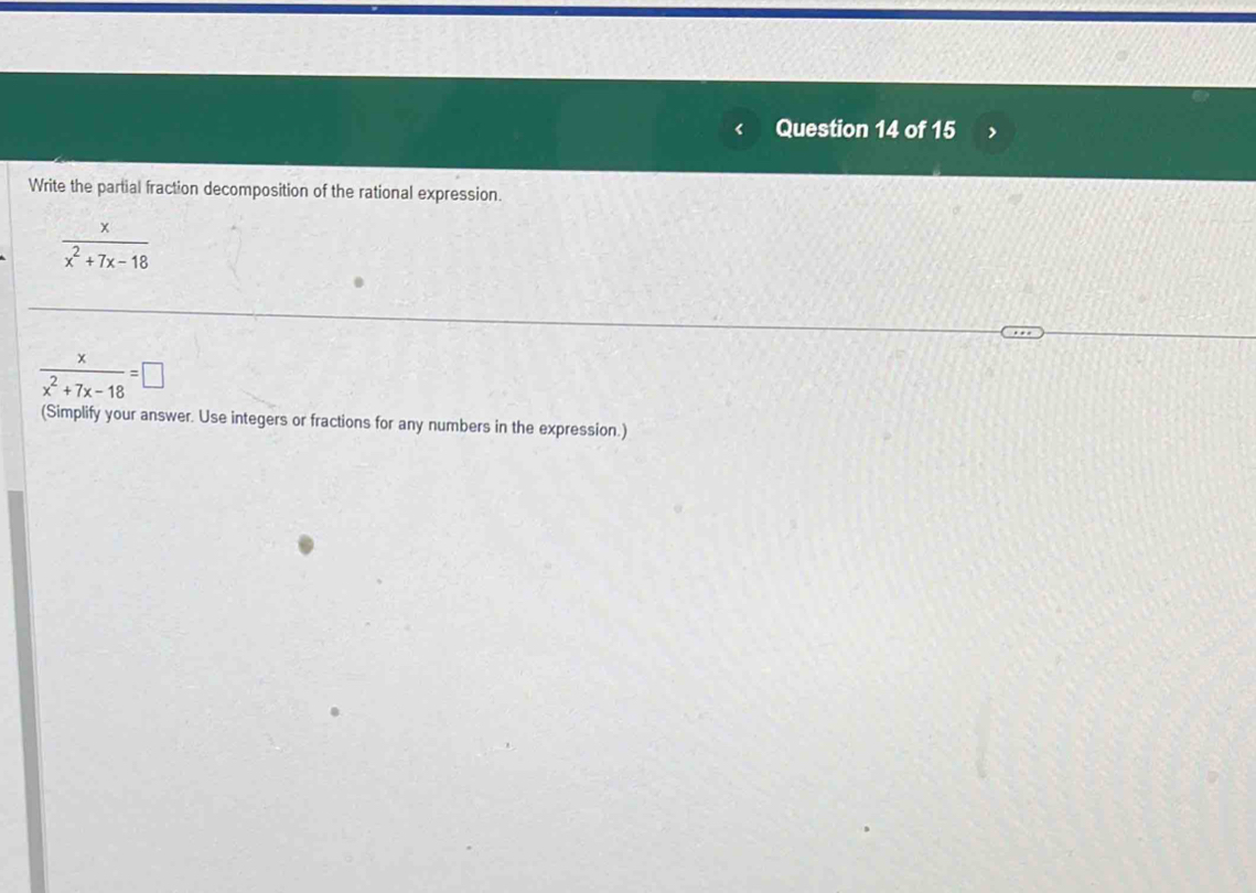 Write the partial fraction decomposition of the rational expression.
 x/x^2+7x-18 
 x/x^2+7x-18 =□
(Simplify your answer. Use integers or fractions for any numbers in the expression.)