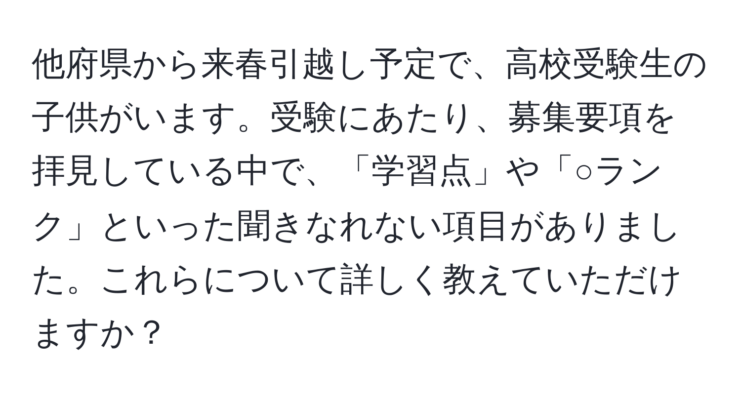 他府県から来春引越し予定で、高校受験生の子供がいます。受験にあたり、募集要項を拝見している中で、「学習点」や「○ランク」といった聞きなれない項目がありました。これらについて詳しく教えていただけますか？