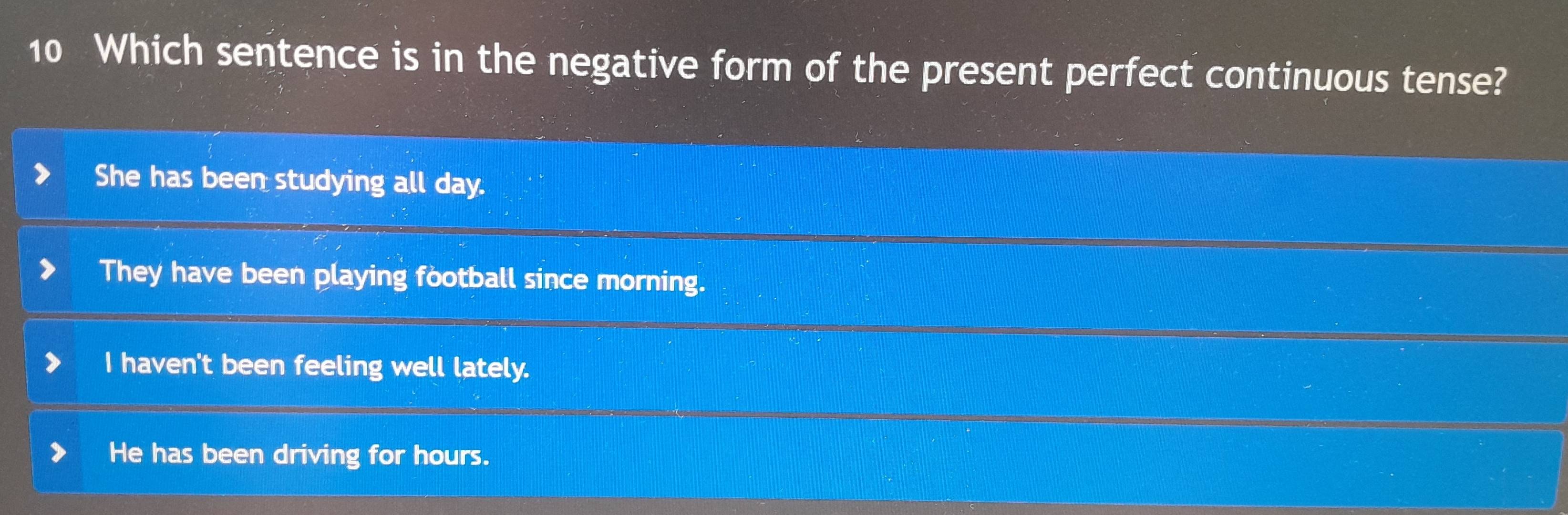 Which sentence is in the negative form of the present perfect continuous tense?
She has been studying all day.
They have been playing football since morning.
I haven't been feeling well lately.
He has been driving for hours.