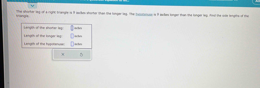 The shorter leg of a right triangle is 9 inches shorter than the longer leg. The hypotenuse is 9 inches longer than the longer leg. Find the side lengths of the 
triangle. 
Length of the shorter leg: inches
Length of the longer leg: inches
Length of the hypotenuse: inches
×