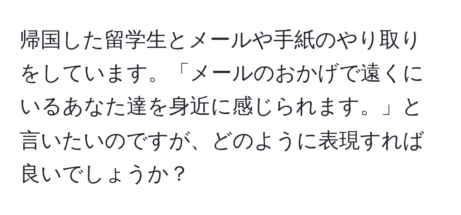 帰国した留学生とメールや手紙のやり取りをしています。「メールのおかげで遠くにいるあなた達を身近に感じられます。」と言いたいのですが、どのように表現すれば良いでしょうか？