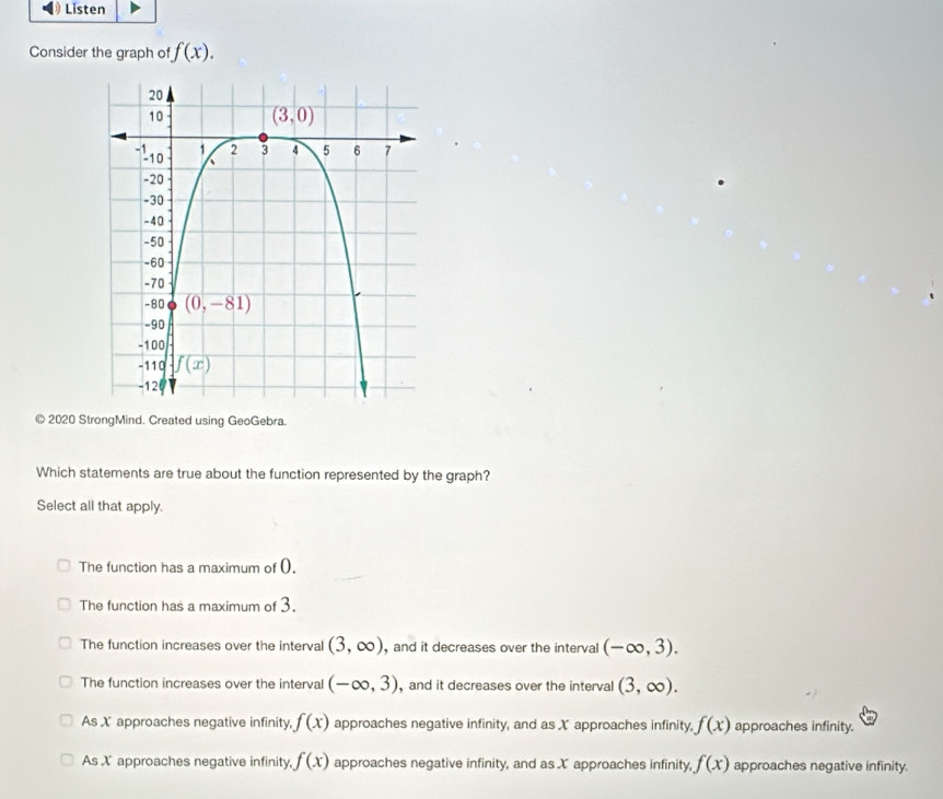 Listen
Consider the graph of f(x).
2020 StrongMind. Created using GeoGebra.
Which statements are true about the function represented by the graph?
Select all that apply.
The function has a maximum of ().
The function has a maximum of 3.
The function increases over the interval (3,∈fty ) , and it decreases over the interval (-∈fty ,3).
The function increases over the interval (-∈fty ,3) , and it decreases over the interval (3,∈fty ).
As X approaches negative infinity, f(x) approaches negative infinity, and as X approaches infinity, f(x) approaches infinity.
As X approaches negative infinity, f(x) approaches negative infinity, and as X approaches infinity, f(x) approaches negative infinity.