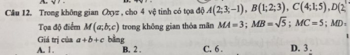 A sqrt(), 
Câu 12. Trong không gian Oxyz , cho 4 vệ tinh có tọa độ A(2;3;-1), B(1;2;3), C(4;1;5), D(2;
Tọa độ điểm M(a;b;c) trong không gian thỏa mãn MA=3; MB=sqrt(5); MC=5; MD=
Giá trị của a+b+c bằng
A. 1. B. 2. C. 6. D. 3