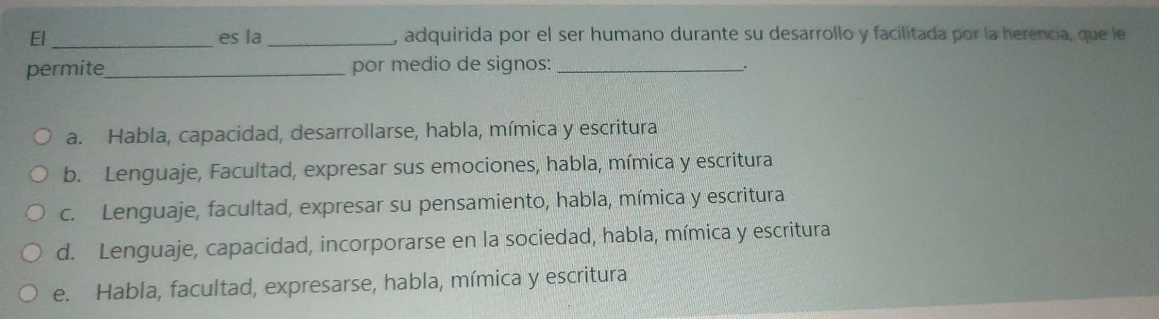 El _es la _, adquirida por el ser humano durante su desarrollo y facilitada por la herencia, que le
permite_ por medio de signos:_
a. Habla, capacidad, desarrollarse, habla, mímica y escritura
b. Lenguaje, Facultad, expresar sus emociones, habla, mímica y escritura
c. Lenguaje, facultad, expresar su pensamiento, habla, mímica y escritura
d. Lenguaje, capacidad, incorporarse en la sociedad, habla, mímica y escritura
e. Habla, facultad, expresarse, habla, mímica y escritura