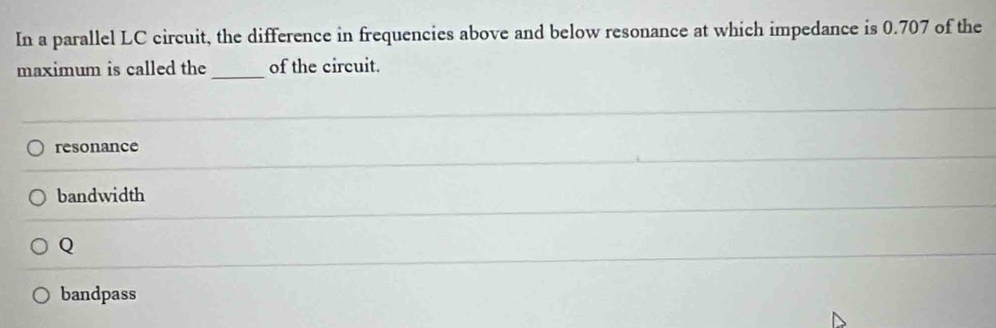 In a parallel LC circuit, the difference in frequencies above and below resonance at which impedance is 0.707 of the
maximum is called the_ of the circuit.
resonance
bandwidth
Q
bandpass