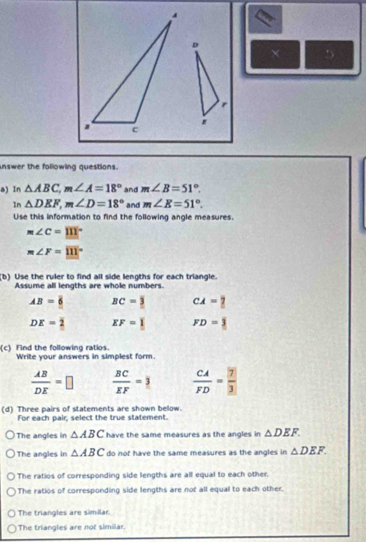 nswer the following questions.
a) In △ ABC, m∠ A=18° and m∠ B=51°. 
In △ DEF, m∠ D=18° and m∠ E=51°. 
Use this information to find the following angle measures.
m∠ C=111°
m∠ F=111°
(b) Use the ruler to find all side lengths for each triangle.
Assume all lengths are whole numbers.
AB= □ /6  BC=overline 3 CA=?
DE=2 EF=1 FD=3
(c) Find the following ratios.
Write your answers in simplest form.
 AB/DE =□  BC/EF =3  CA/FD = 7/3 
(d) Three pairs of statements are shown below.
For each pair, select the true statement.
The angles in △ ABC have the same measures as the angles in △ DEF.
The angles in △ ABC do not have the same measures as the angles in △ DEF.
The ratios of corresponding side lengths are all equal to each other.
The ratios of corresponding side lengths are not all equal to each other.
The triangles are similar.
The triangles are not similar.