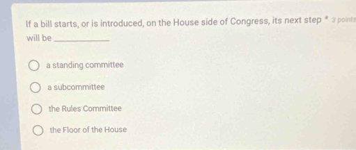 If a bill starts, or is introduced, on the House side of Congress, its next step * 3 points
will be_
a standing committee
a subcommittee
the Rules Committee
the Floor of the House