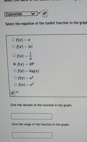 Exponential sigma^4
Select the equation of the toolkit function in the grap
f(x)=x
f(x)=|x|
f(x)= 1/x 
f(x)=10^x
f(x)=log (x)
f(x)=x^3
f(x)=x^2
sigma^4
Give the domain of the function in the graph.
Give the range of the function in the graph.