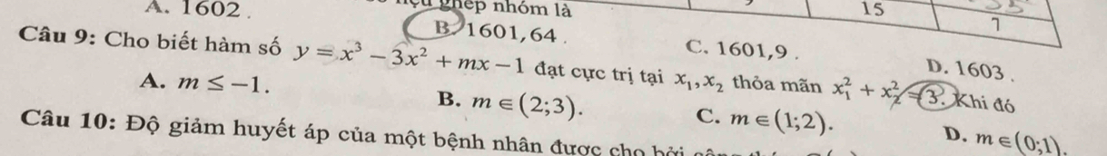 Cu ghép nhóm là 15
1
A. 1602. B. 1601, 64. C. 1601,9 .
Câu 9: Cho biết hàm số y=x^3-3x^2+mx-1 đạt cực trị tại x_1, x_2 thỏa mãn x_1^2+x_2^2=3. Khi đó
D. 1603 .
A. m≤ -1.
B. m∈ (2;3).
C. m∈ (1;2). m∈ (0;1). 
D.
Câu 10: Độ giảm huyết áp của một bệnh nhân được cho hởi cô