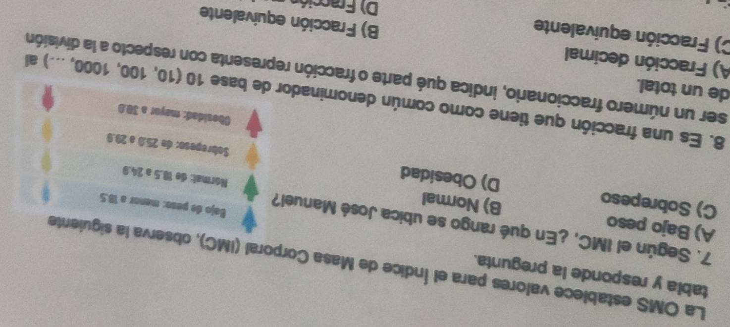 tabia y responde la pregunta.
La OMS establece valores para el Índice de Masa Corporal (IMC), observa la siguiente
7. Según el IMC, ¿En qué rango se ubica José Manuel?
A) Bajo peso B) Normal
Bajo de peso: menor a 18.5
Normat: de 18.5 a 24.9
C) Sobrepeso D) Obesidad Sobrepeso: de 25.0 a 29.9
Obesidad: mayor a 30.0
8. Es una fracción que tiene como común denominador de base 10(10,100,1000,...) al
de un total.
ser un número fraccionario, indica qué parte o fracción representa con respecto a la división
A) Fracción decimal B) Fracción equivalente
C) Fracción equivalente
D) Fracció