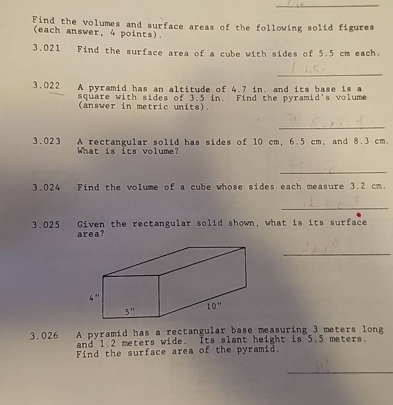 Find the volumes and surface areas of the following solid figures
(each answer, 4 points).
3.021 Find the surface area of a cube with sides of 5.5 cm each.
_
3.022 A pyramid has an altitude of 4.7 in. and its base is a
square with sides of 3.5 in. Find the pyramid's volume
(answer in metric units).
_
3.023 A rectangular solid has sides of 10 cm, 6.5 cm, and 8.3 cm.
What is its volume?
_
3.024 Find the volume of a cube whose sides each measure 3.2 cm.
_
3.025 Given the rectangular solid shown, what is its surface
area?
_
3.026 A pyramid has a rectangular base measuring 3 meters long
and 1.2 meters wide. Its slant height is 5.5 meters.
Find the surface area of the pyramid.