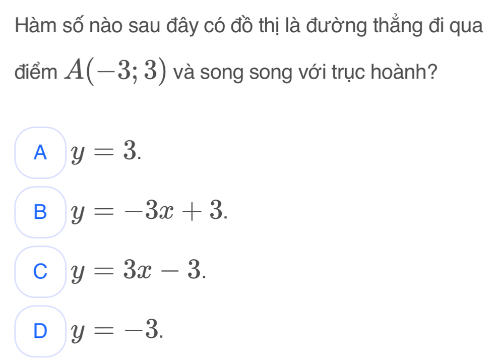 Hàm số nào sau đây có đồ thị là đường thẳng đi qua
điểm A(-3;3) và song song với trục hoành?
A y=3.
B y=-3x+3.
C y=3x-3.
D y=-3.