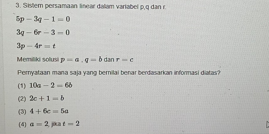 Sistem persamaan linear dalam variabel p, q dan r.
5p-3q-1=0
3q-6r-3=0
3p-4r=t
Memiliki solusi p=a, q=b dan r=c
Pernyataan mana saja yang bernilai benar berdasarkan informasi diatas?
(1) 10a-2=6b
(2) 2c+1=b
(3) 4+6c=5a
(4) a=2 , jika t=2