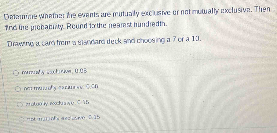 Determine whether the events are mutually exclusive or not mutually exclusive. Then
find the probability. Round to the nearest hundredth.
Drawing a card from a standard deck and choosing a 7 or a 10.
mutually exclusive, 0.08
not mutually exclusive, 0.08
mutually exclusive, 0.15
not mutually exclusive, 0.15