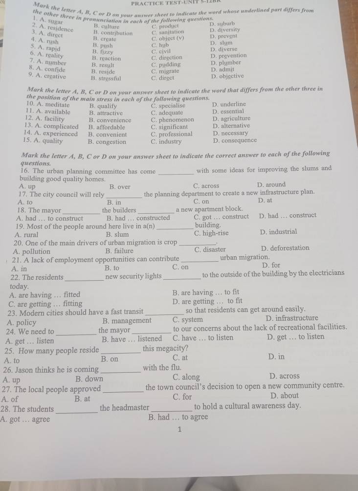 PRACTICE TEST-UNT 5-1 2B R 
Mark the letter A, B, C or D on your answer sheet to indicate the word whose underlined part differs from
the other three in pronunciation in each of the following questions
1. A. sugar
D. suburb
2. A. residence
B. culture C. product D. diversity
B. contribution C. sanitation
B. creatc C. object (v) D. prevent
3. A. direct 4. A. rysh B. push C. hub D. slum
5. A. rapid
B. fizzy C. civil
6. A. reality D. prevention D. diverse
B. reaction C. direction
7. A. number B. result C. pudding D. plumber
8. A. confide B. reside C. migrate D. admit
9. A. creative B. stressful C. direct D. objectivo
Mark the letter A, B, C or D on your answer sheet to indicate the word that differs from the other three in
the position of the main stress in each of the following questions.
10. A. meditate B. qualify D. underline
11. A. available B. attractive C. specialise C. adequate D. essential
12. A. facility B. convenience C. phenomenon D. agriculture
13. A. complicated B. affordable C. significant D. alternative
14. A. experienced B. convenient C. professional D. necessary
15. A. quality B. congestion C. industry D. consequence
Mark the letter A, B, C or D on your answer sheet to indicate the correct answer to each of the following
questions.
16. The urban planning committee has come _with some ideas for improving the slums and
building good quality homes.
A. up B. over C. across D. around
17. The city council will rely _the planning department to create a new infrastructure plan
A. to B. in C. on D. at
18. The mayor _the builders _a new apartment block.
A. had … to construct B. had … constructed C. got … construct D. had … construct
19. Most of the people around here live in a(n)_ building.
A. rural B. slum C. high-rise D. industrial
20. One of the main drivers of urban migration is crop_
A. pollution B. failure C. disaster D. deforestation
21. A lack of employment opportunities can contribute _urban migration.
A. in B. to C. on D. for
_
22. The residents new security lights _to the outside of the building by the electricians
today.
A. are having … fitted B. are having … to fit
C. are getting … fitting D. are getting … to fit
23. Modern cities should have a fast transit _so that residents can get around easily.
A. policy B. management C. system D. infrastructure
24. We need to _the mayor _to our concerns about the lack of recreational facilities.
A. get … listen B. have … listened C. have … to listen D. get … to listen
25. How many people reside _this megacity?
A. to B. on C. at D. in
26. Jason thinks he is coming _with the flu.
A. up B. down C. along D. across
27. The local people approved _the town council’s decision to open a new community centre.
A. of B. at C. for D. about
28. The students _the headmaster _to hold a cultural awareness day.
A. got … agree B. had … to agree
1