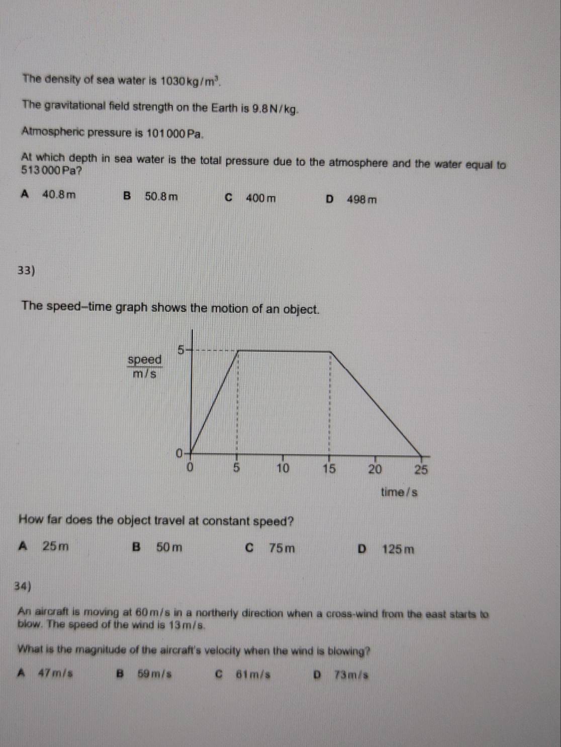 The density of sea water is 1030kg/m^3. 
The gravitational field strength on the Earth is 9.8N/kg.
Atmospheric pressure is 101000 Pa.
At which depth in sea water is the total pressure due to the atmosphere and the water equal to
513 000 Pa?
A 40.8 m B 50.8 m C 400 m D 498 m
33)
The speed-time graph shows the motion of an object.
 speed/m/s 
time / s
How far does the object travel at constant speed?
A 25m B 50 m C 75 m D 125 m
34)
An aircraft is moving at 60 m/s in a northerly direction when a cross-wind from the east starts to
blow. The speed of the wind is 13 m/s.
What is the magnitude of the aircraft's velocity when the wind is blowing?
A 47m/s B 59 m/ s C 61m/s D 73m/s