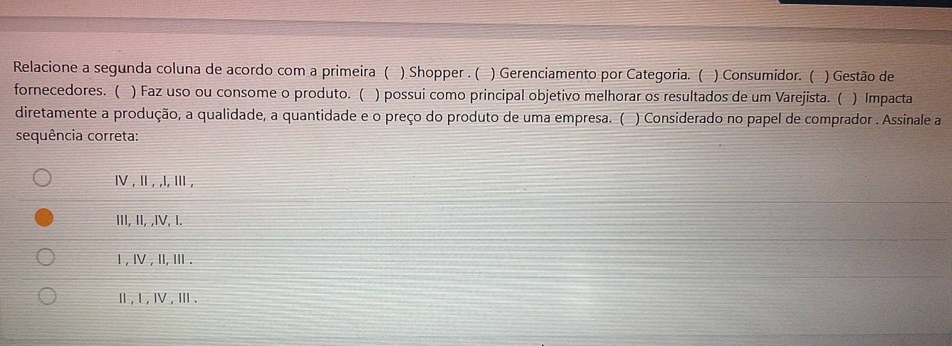 Relacione a segunda coluna de acordo com a primeira ( ) Shopper . ( ) Gerenciamento por Categoria. ( ) Consumidor. ( ) Gestão de
fornecedores. ( ) Faz uso ou consome o produto. ( ) possui como principal objetivo melhorar os resultados de um Varejista. ( )Impacta
diretamente a produção, a qualidade, a quantidade e o preço do produto de uma empresa. ( ) Considerado no papel de comprador . Assinale a
sequência correta:
Ⅳ , Ⅱ , ,l, Ⅲ ,
III, II, ,IV, I.
Ⅰ , Ⅳ , I, Ⅲ .
Ⅱ, l , Ⅳ ,Ⅲ .