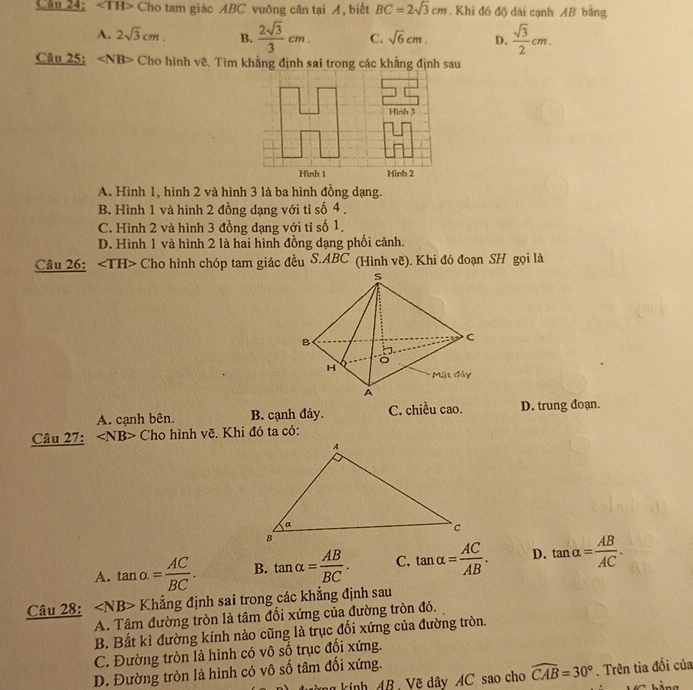 Cho tam giác ABC vuỡng cân tại A, biết BC=2sqrt(3)cm. Khi đó độ dài cạnh AB bằng
A. 2sqrt(3)cm. B.  2sqrt(3)/3 cm. C. sqrt(6)cm. D.  sqrt(3)/2 cm. 
Câu 25: Cho hình vẽ. Tìm khẳng định sai trong các khẳng định sau
A. Hình 1, hình 2 và hình 3 là ba hình đồng dạng.
B. Hình 1 và hình 2 đồng dạng với tỉ số 4.
C. Hình 2 và hình 3 đồng dạng với tỉ số 1.
D. Hình 1 và hình 2 là hai hình đồng dạng phối cảnh.
Câu 26: Cho hình chóp tam giác đều S. ABC (Hình vẽ). Khi đó đoạn SH gọi là
A. cạnh bên. B. cạnh đáy. C. chiều cao. D. trung đoạn.
Câu 27: ∠ NB> Cho hình vẽ. Khi đó ta có:
A. tan o.= AC/BC . B. tan alpha = AB/BC . C. tan alpha = AC/AB . D. tan alpha = AB/AC . 
Câu 28: ∠ NB>K Chẳng định sai trong các khẳng định sau
A. Tâm đường tròn là tâm đối xứng của đường tròn đó.
B. Bất kì đường kính nào cũng là trục đổi xứng của đường tròn.
C. Đường tròn là hình có vô số trục đổi xứng.
D. Đường tròn là hình có vô số tâm đối xứng.
kính AB, Vẽ dây AC sao cho widehat CAB=30°. Trên tìa đối của