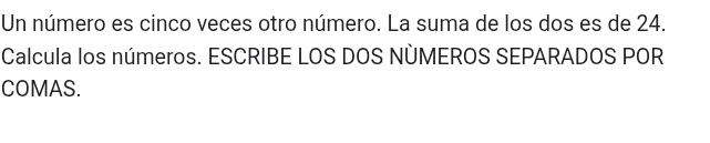 Un número es cinco veces otro número. La suma de los dos es de 24. 
Calcula los números. ESCRIBE LOS DOS NÜMEROS SEPARADOS POR 
COMAS.