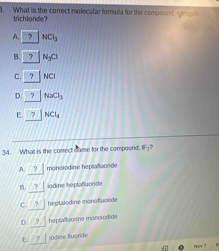 What is the correct molecular formula for the compound, nitrogen
trichloride?
A. ? NCl_3
B. ? N_3Cl
C. ? NCI
D. a ? NaCl_3
E. ? NCl_4
34. What is the correct name for the compound, IF_7 ?
A. ? monoiodine heptafluoride
B. ? iodine heptafluoride
C. ? heptaiodine monofluoride
D. ? heptafluorine monoiodide
E. ? iodine fluoride
Nov 7 8