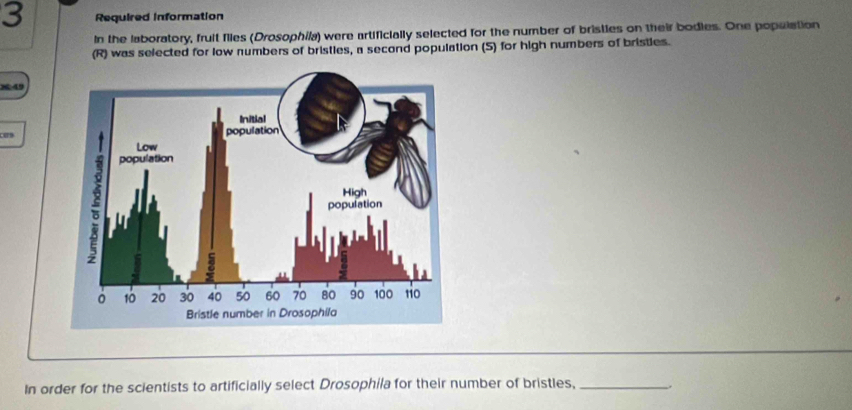 Required information 
In the laboratory, fruit files (Drosophila) were artificially selected for the number of bristies on their bodies. One population 
(R) was selected for low numbers of bristies, a second population (S) for high numbers of bristies. 
< 49 
In order for the scientists to artificially select Drosophila for their number of bristles, _.