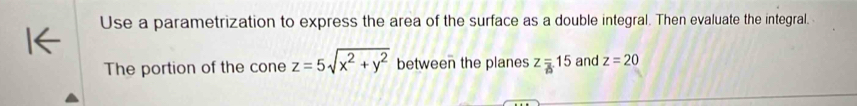 Use a parametrization to express the area of the surface as a double integral. Then evaluate the integral. 
The portion of the cone z=5sqrt(x^2+y^2) between the planes z=15 and z=20