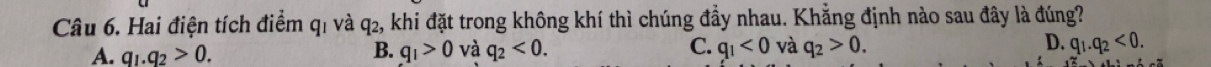 Hai điện tích điểm q1 và q2, khi đặt trong không khí thì chúng đầy nhau. Khẳng định nào sau đây là đúng?
A. q_1.q_2>0. B. q_1>0 và q_2<0</tex>. C. q_1<0</tex> và q_2>0. D. q_1.q_2<0</tex>.