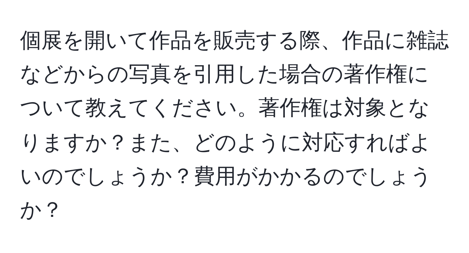 個展を開いて作品を販売する際、作品に雑誌などからの写真を引用した場合の著作権について教えてください。著作権は対象となりますか？また、どのように対応すればよいのでしょうか？費用がかかるのでしょうか？