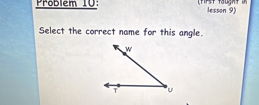 Problem 10: (tirst taught in 
lesson 9) 
Select the correct name for this angle.