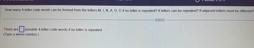 How many 4 -letter code words can be formed from the letters M, I, N, A, D, O if no letter is repeated? If letters can be repeated? If adjacent letters must be different? 
There are □ possible 4 -letter code words if no letter is repeated. 
(Type a whole number.)