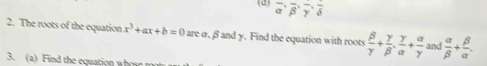 overline alpha , overline beta , overline gamma , overline delta 
2. The roots of the equation x^3+ax+b=0 are α, β and γ. Find the equation with roots  beta /gamma  + gamma /beta  ,  gamma /alpha  + alpha /gamma   and  alpha /beta  + beta /alpha  . 
3. (a) nd the equation w h