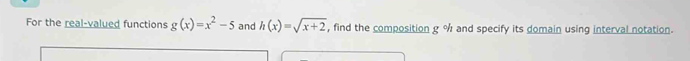 For the real-valued functions g(x)=x^2-5 and h(x)=sqrt(x+2) , find the composition g % and specify its domain using interval notation.