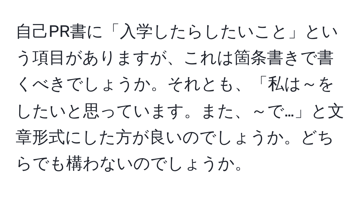 自己PR書に「入学したらしたいこと」という項目がありますが、これは箇条書きで書くべきでしょうか。それとも、「私は～をしたいと思っています。また、～で…」と文章形式にした方が良いのでしょうか。どちらでも構わないのでしょうか。