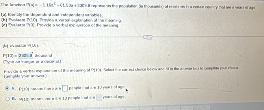 The function P(a)=-1.16a^2+61.53a+3309.6 represents the population (in thousands) of residents in a certain country that are a years of age.
(a) Identify the dependent and independent variables.
(b) Evaluate P(10) Provide a verbal explanation of the meaning.
(c) Evaluate P(0) Provide a verbal explanation of the meaning.
(b) Evaluate P(10).
P(10)=3808.9 thousand
(Type an integer or a decimal.)
Provide a verbal explanation of the meaning of P(10). Select the correct choice below and fill in the answer box to complete your choice.
(Simplify your answer.)
A. P(10) means there are □ people that are 10 years of age
B. P(10) means there are 10 people that are □ years of age.