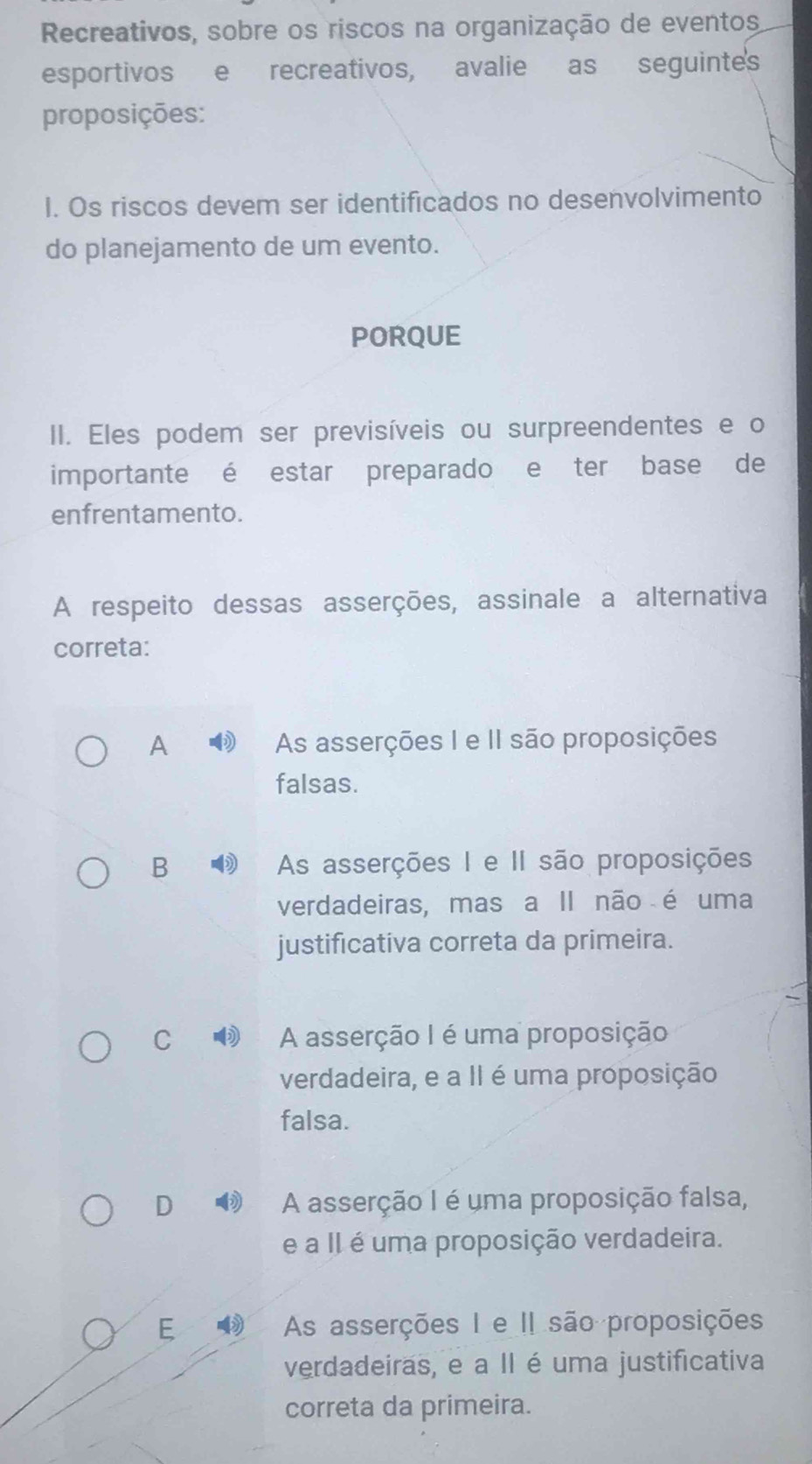 Recreativos, sobre os riscos na organização de eventos
esportivos e recreativos, avalie as seguintes
proposições:
I. Os riscos devem ser identificados no desenvolvimento
do planejamento de um evento.
PORQUE
II. Eles podem ser previsíveis ou surpreendentes e o
importante é estar preparado e ter base de
enfrentamento.
A respeito dessas asserções, assinale a alternativa
correta:
A As asserções I e II são proposições
falsas.
B As asserções I e II são proposições
verdadeiras, mas a II não é uma
justificativa correta da primeira.
C A asserção I é uma proposição
verdadeira, e a II é uma proposição
falsa.
D A asserção I é uma proposição falsa,
e a II é uma proposição verdadeira.
E As asserções I e II são proposições
verdadeiras, e a II é uma justificativa
correta da primeira.