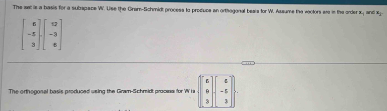 The set is a basis for a subspace W. Use the Gram-Schmidt process to produce an orthogonal basis for W. Assume the vectors are in the order x_1 and x_2.
The orthogonal basis produced using the Gram-Schmidt process for W is...6 9 3endpmatrix · beginpmatrix 6 -6 3endbmatrix .