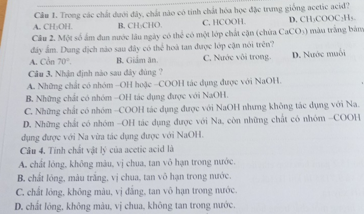 Trong các chất dưới đây, chất nào có tính chất hóa học đặc trưng giống acetic acid?
A. CH:OH B. CH;CHO. C. HCOOH. D. CH_3COOC_2H_5. 
Câu 2. Một số ấm đun nước lâu ngày có thể có một lớp chất cặn (chứa CaCO_3) màu trắng bám
đây ấm. Dung dịch nào sau đây có thể hoà tan được lớp cặn nói trên?
A. Cồn 70°. B. Giấm ăn. C. Nước vôi trong. D. Nước muối
Câu 3. Nhận định nào sau đây đủng ?
A. Những chất có nhóm -OH hoặc -COOH tác dụng được với NaOH.
B. Những chất có nhóm -OH tác dụng được với NaOH.
C. Những chất có nhóm -COOH tác dụng được với NaOH nhưng không tác dụng với Na.
D. Những chất có nhóm -OH tác dụng được với Na, còn những chất có nhóm -COOH
dụng được với Na vừa tác dụng được với NaOH.
Câu 4. Tính chất vật lý của acetic acid là
A. chất lỏng, không màu, vị chua, tan vô hạn trong nước.
B. chất lỏng, màu trăng, vị chua, tan vô hạn trong nước.
C. chất lỏng, không màu, vị đăng, tan vô hạn trong nước.
D. chất lỏng, không màu, vị chua, không tan trong nước.