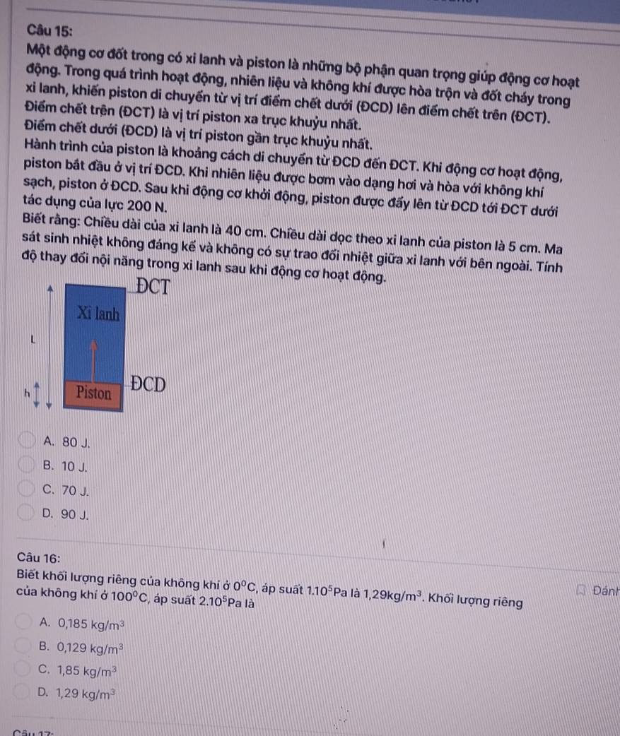 Một động cơ đốt trong có xỉ lanh và piston là những bộ phận quan trọng giúp động cơ hoạt
động. Trong quá trình hoạt động, nhiên liệu và không khí được hòa trộn và đốt cháy trong
xi lanh, khiến piston di chuyến từ vị trí điểm chết dưới (ĐCD) lên điểm chết trên (ĐCT).
Điểm chết trện (ĐCT) là vị trí piston xa trục khuỷu nhất.
Điểm chết dưới (ĐCD) là vị trí piston gần trục khuỷu nhất.
Hành trình của piston là khoảng cách di chuyển từ ĐCD đến ĐCT. Khi động cơ hoạt động,
piston bắt đầu ở vị trí ĐCD. Khi nhiên liệu được bơm vào dạng hơi và hòa với không khí
sạch, piston ở ĐCD. Sau khi động cơ khởi động, piston được đấy lên từ ĐCD tới ĐCT dưới
tác dụng của lực 200 N.
Biết rằng: Chiều dài của xi lanh là 40 cm. Chiều dài dọc theo xi lanh của piston là 5 cm. Ma
sát sinh nhiệt không đáng kế và không có sự trao đối nhiệt giữa xi lanh với bên ngoài. Tính
độ thay đối nội năng trong xi lanh sau khi động cơ hoạt động.
A. 80 J.
B. 10 J.
C. 70 J.
D. 90 J.
Câu 16:
Biết khối lượng riêng của không khí ở 0°C , áp suất 1.10^5Pa là 1,29kg/m^3. Khối lượng riêng Đánh
của không khí ở 100°C , áp suất 2.10^5 Pa là
A. 0,185kg/m^3
B. 0,129kg/m^3
C. 1,85kg/m^3
D. 1,29kg/m^3