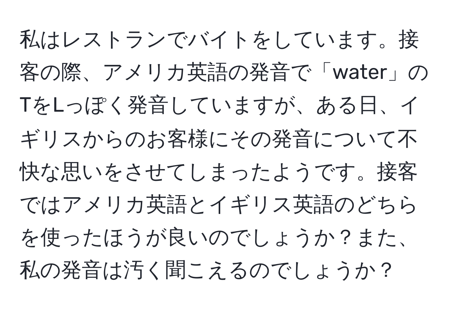 私はレストランでバイトをしています。接客の際、アメリカ英語の発音で「water」のTをLっぽく発音していますが、ある日、イギリスからのお客様にその発音について不快な思いをさせてしまったようです。接客ではアメリカ英語とイギリス英語のどちらを使ったほうが良いのでしょうか？また、私の発音は汚く聞こえるのでしょうか？