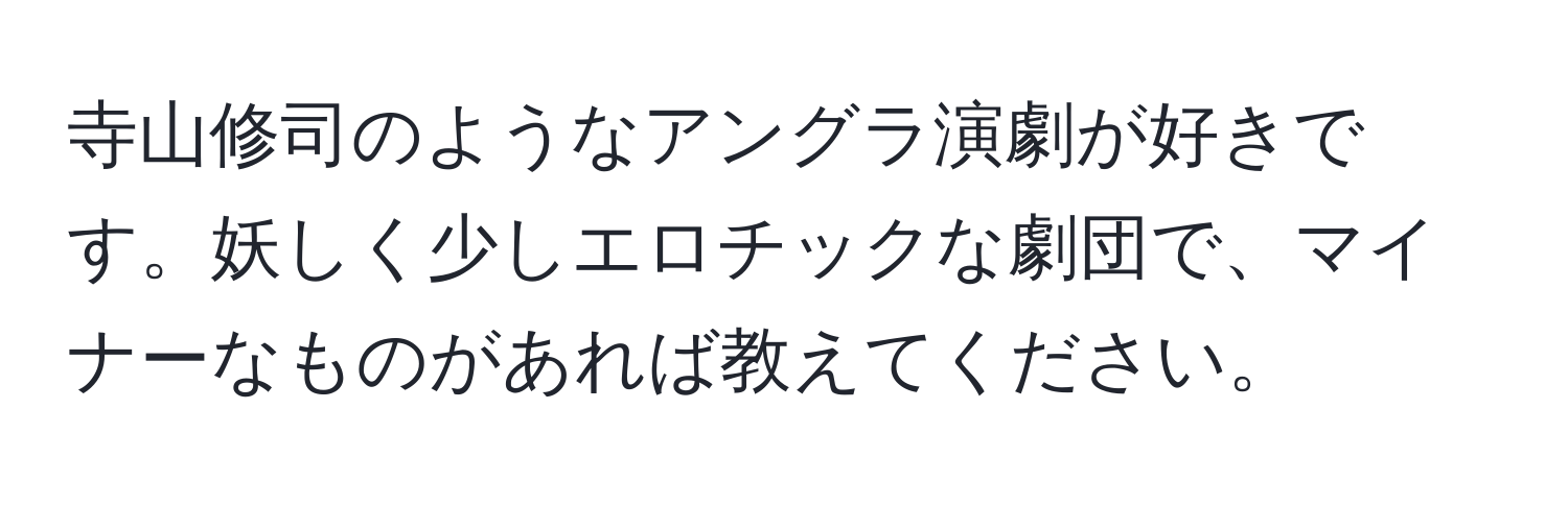 寺山修司のようなアングラ演劇が好きです。妖しく少しエロチックな劇団で、マイナーなものがあれば教えてください。