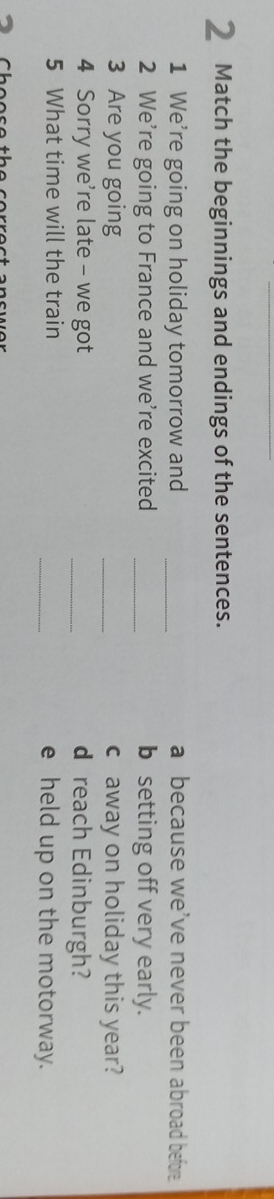 Match the beginnings and endings of the sentences.
1 We're going on holiday tomorrow and _a because we've never been abroad before
2 We’re going to France and we're excited _b setting off very early.
3 Are you going _c away on holiday this year?
4 Sorry we're late - we got _d reach Edinburgh?
5 What time will the train _e held up on the motorway.