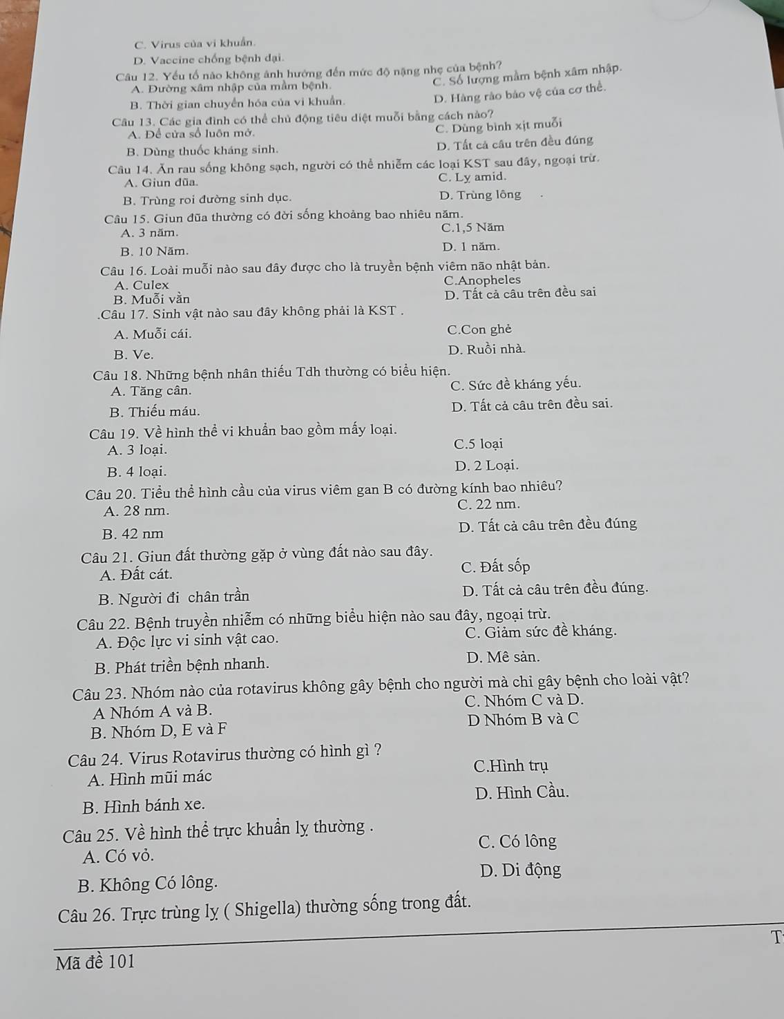 C. Virus của vi khuẩn.
D. Vaccine chống bệnh đại.
Câu 12. Yếu tổ nào không ảnh hướng đến mức độ nặng nhẹ của bệnh?
A. Đường xâm nhập của mầm bệnh.
C. Số lượng mầm bệnh xâm nhập.
B. Thời gian chuyển hóa của vi khuẩn.
D. Hàng rào bảo vệ của cơ thể.
Câu 13. Các gia đình có thể chủ động tiêu diệt muỗi bằng cách nào?
A. Để cửa số luôn mở.
C. Dùng bình xịt muỗi
B. Dùng thuốc kháng sinh. D. Tất cả cầu trên đều đúng
Câu 14. Ăn rau sống không sạch, người có thể nhiễm các loại KST sau đây, ngoại trừ.
A. Giun dũa C. Ly amid.
B. Trùng roi đường sinh dục. D. Trùng lông
Câu 15. Giun đũa thường có đời sống khoảng bao nhiêu năm.
A. 3 năm. C.1,5 Năm
B. 10 Năm. D. 1 năm.
Câu 16. Loài muỗi nào sau đây được cho là truyền bệnh viêm não nhật bản.
A. Culex C.Anopheles
B. Muỗi vằn D. Tất cả câu trên đều sai
.Câu 17. Sinh vật nào sau đây không phải là KST .
A. Muỗi cái. C.Con ghẻ
B. Ve. D. Ruồi nhà.
Câu 18. Những bệnh nhân thiếu Tdh thường có biểu hiện.
A. Tăng cân. C. Sức đề kháng yếu.
B. Thiếu máu. D. Tất cả câu trên đều sai.
Câu 19. Về hình thể vi khuẩn bao gồm mấy loại.
A. 3 loại. C.5 loại
B. 4 loại.
D. 2 Loại.
Câu 20. Tiểu thể hình cầu của virus viêm gan B có đường kính bao nhiêu?
A. 28 nm. C. 22 nm.
B. 42 nm D. Tất cả câu trên đều đúng
Câu 21. Giun đất thường gặp ở vùng đất nào sau đây.
A. Đất cát. C. Đất sốp
B. Người đi chân trần D. Tất cả câu trên đều đúng.
Câu 22. Bệnh truyền nhiễm có những biểu hiện nào sau đây, ngoại trừ.
A. Độc lực vi sinh vật cao. C. Giảm sức đề kháng.
B. Phát triền bệnh nhanh. D. Mê sản.
Câu 23. Nhóm nào của rotavirus không gây bệnh cho người mà chỉ gây bệnh cho loài vật?
A Nhóm A và B. C. Nhóm C và D.
B. Nhóm D, E và F D Nhóm B và C
Câu 24. Virus Rotavirus thường có hình gì ?
C.Hình trụ
A. Hình mũi mác
D. Hình Cầu.
B. Hình bánh xe.
Câu 25. Về hình thể trực khuẩn lỵ thường .
C. Có lông
A. Có vỏ.
D. Di động
B. Không Có lông.
Câu 26. Trực trùng lỵ ( Shigella) thường sống trong đất.
T
Mã đề 101