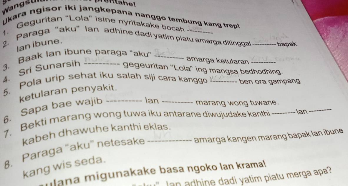 Wangsu 
Ukara ngisor iki jangkepana nanggo tembung kang trepl 
1. Geguritan “Lola” isine nyritakake bocah 
2. Paraga “aku” Ian adhine dadi yatim piatu amarga ditinggal _bapak 
Ian ibune. 
3. Baak Ian ibune paraga “aku”_ 
amarga ketularan_ 
4. Sri Sunarsih _gegeuritan “Lola” ing mangsa bedhodhing. 
5. Pola urip sehat iku salah siji cara kanggo 
ben ora gampang 
ketularan penyakit. 
6. Sapa bae wajib_ 
Ian_ 
_ 
marang wong tuwane. 
7. Bekti marang wong tuwa iku antarane diwujudake kanthi_ Ian 
kabeh dhawuhe kanthi eklas. 
amarga kangen marang bapak lan ibune 
8. Paraga “aku” netesake_ 
kang wis seda. 
ulana migunakake basa ngoko lan krama! 
Ian adhine dadi yatim piatu merga apa?