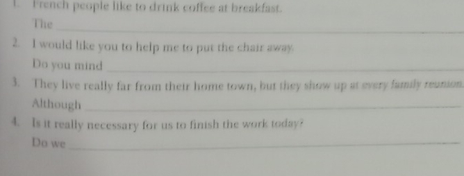 French people like to drink coffee at breakfast. 
_ 
The 
2. I would like you to help me to put the chair away. 
Do you mind_ 
3. They live really far from their home town, but they show up at every family reunion. 
Although_ 
4. Is it really necessary for us to finish the work today? 
Do we_