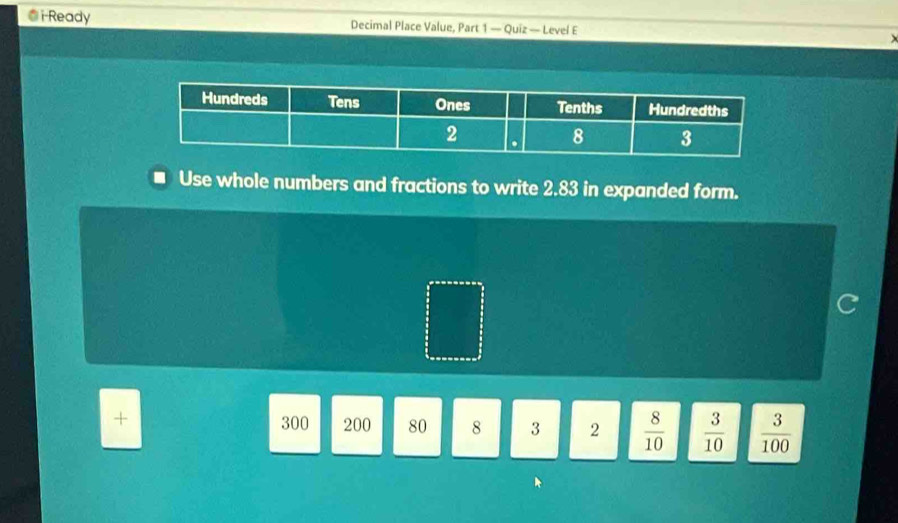 i-Ready Decimal Place Value, Part 1 — Quiz — Level E 
Use whole numbers and fractions to write 2.83 in expanded form. 
+
300 200 80 8 3 2  8/10   3/10   3/100 