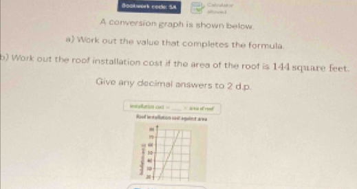 )Catrake8 
Boakwork code: 5n Morin1 
A conversion graph is shown below. 
a Work out the value that completes the formula. 
b) Work out the roof installation cost if the area of the roof is 144 square feet. 
Give any decimal answers to 2 d.p. 
installution cast =_ = area of reof 
Roof intallution sas aguiet area 
-
50
10