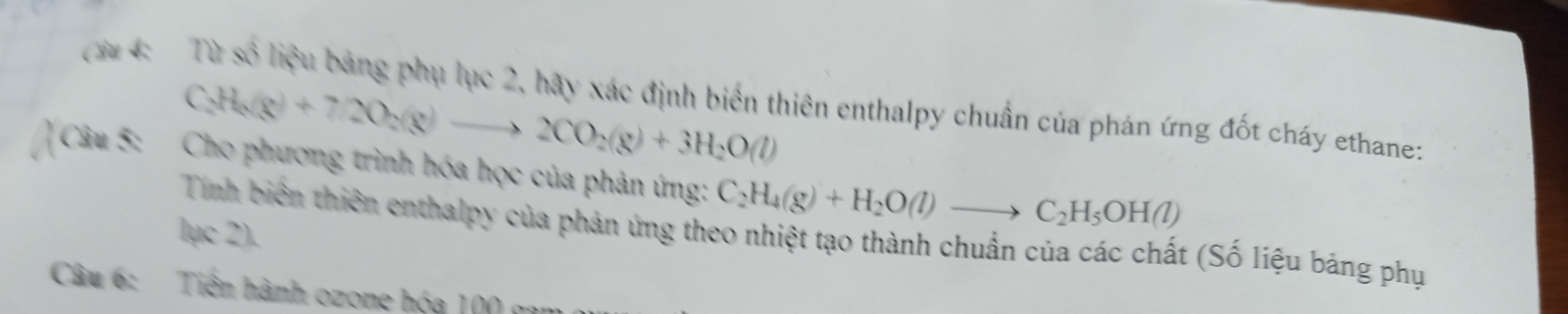 ( 3 4: Từ số liệu bảng phụ lục 2, hãy xác định biển thiên enthalpy chuẩn của phản ứng đốt cháy ethane:
C_2H_6(g)+72O_2(g)to 2CO_2(g)+3H_2O(l)
Câu 5: Cho phương trình hóa học của phản ứng: C_2H_4(g)+H_2O(l)to C_2H_5OH(l)
lục 2). 
Tính biên thiên enthalpy của phản ứng theo nhiệt tạo thành chuẩn của các chất (Số liệu bảng phụ 
Câu 6: Tiên hành ozone hóa 100 gam