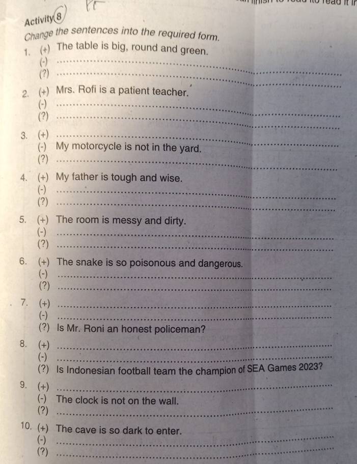 Activity 8 
Change the sentences into the required form. 
1. (+) The table is big, round and green. 
(-)_ 
(?)_ 
2. (+) Mrs. Rofi is a patient teacher. 
(-)_ 
(?)_ 
3. (+)_ 
(-) My motorcycle is not in the yard. 
(?)_ 
4. (+) My father is tough and wise. 
(-)_ 
(?)_ 
5. (+) The room is messy and dirty. 
(-)_ 
(?)_ 
6. (+) The snake is so poisonous and dangerous. 
(-)_ 
(?)_ 
7. (+)_ 
(-)_ 
(?) Is Mr. Roni an honest policeman? 
8. (+)_ 
(-)_ 
(?) Is Indonesian football team the champion of SEA Games 2023? 
9. (+)_ 
(-) The clock is not on the wall. 
(?) 
_ 
_ 
10. (+) The cave is so dark to enter. 
_ 
(-) 
(?)